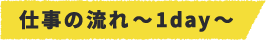 仕事の流れ~1day~
